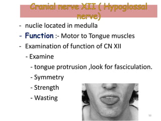 - nuclie located in medulla
- Function :- Motor to Tongue muscles
- Examination of function of CN XII
- Examine
- tongue protrusion ,look for fasciculation.
- Symmetry
- Strength
- Wasting
50
 