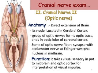 Anatomy :- Direct extension of Brain
- Its nuclei Located in Cerebral Cortex.
- group of optic nerves forms optic tract,
ends in optic lobe of cerebral cortex.
- Some of optic nerve fibers synapse with
occlumotor nerve at Edinger westphal
nucleus in midbrain.
- Function: it takes visual sensory in put
to midbrain and optic cortex for
interpretation of visual impulse. 7
 