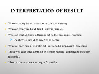INTERPRETATION OF RESULT
v Who can recognize & name odours quickly (females)
v Who can recognize but difficult in naming (males)
v Who can smell & know difference but neither recognize or naming.
ØThe above 3 should be accepted as normal
v Who feel each odour is similar but is distorted & unpleasant (parosmia).
v Those who can't smell anything or is much reduced compared to the other
(anosmia).
v Those whose responses are vague & variable
 