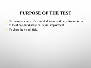 PURPOSE OF THE TEST
v To measure aquity of vision & determine if any disease is due
to local occular disease or neural impairment.
v To chart the visual field.
 
