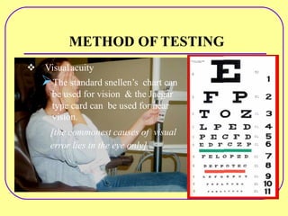METHOD OF TESTING
v Visualacuity
ØThe standard snellen’s chart can
be used for vision & the Jaegar
type card can be used for near
vision.
[the commonest causes of visual
error lies in the eye only]
 