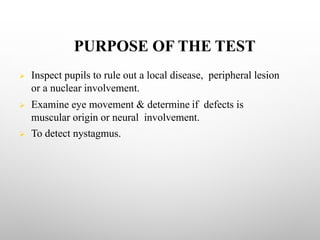 PURPOSE OF THE TEST
Ø Inspect pupils to rule out a local disease, peripheral lesion
or a nuclear involvement.
Ø Examine eye movement & determine if defects is
muscular origin or neural involvement.
Ø To detect nystagmus.
 