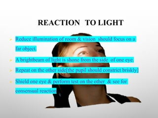 REACTION TO LIGHT
Ø Reduce illumination of room & vision should focus on a
far object.
Ø A brightbeam of light is shone from the side of one eye.
Ø Repeat on the other side[the pupil should constrict briskly]
Ø Shield one eye & perform test on the other & see for
consensual reaction
 
