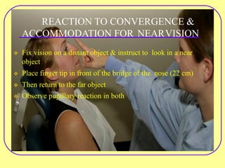 REACTION TO CONVERGENCE &
ACCOMMODATION FOR NEARVISION
v Fix vision on a distant object & instruct to look in a near
object
v Place finger tip in front of the bridge of the nose (22 cm)
v Then return to the far object
v Observe pupillary reaction in both
 