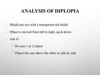 ANALYSIS OF DIPLOPIA
Ø Shield one eye with a transparent red shield
Ø Object is moved from left to right, up & down
Ø Ask if -
üHe sees 1 or 2 object
üObject lies one above the other or side by side
 