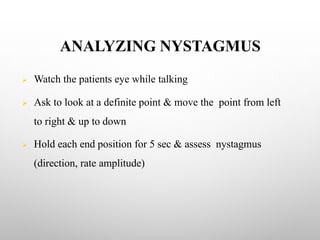 ANALYZING NYSTAGMUS
Ø Watch the patients eye while talking
Ø Ask to look at a definite point & move the point from left
to right & up to down
Ø Hold each end position for 5 sec & assess nystagmus
(direction, rate amplitude)
 
