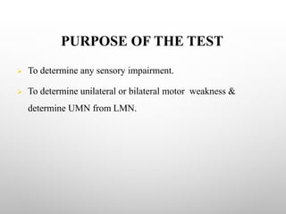 PURPOSE OF THE TEST
Ø To determine any sensory impairment.
Ø To determine unilateral or bilateral motor weakness &
determine UMN from LMN.
 