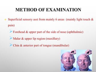 METHOD OF EXAMINATION
v Superficial sensory asst from mainly 6 areas (mainly light touch &
pain)
ØForehead & upper part of the side of nose (ophthalmic)
ØMalar & upper lip region (maxillary)
ØChin & anterior part of tongue (mandibular)
 