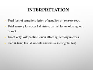 INTERPRETATION
Ø Total loss of sensation: lesion of ganglion or sensory root.
Ø Total sensory loss over 1 division: partial lesion of ganglion
or root.
Ø Touch only lost: pontine lesion affecting sensory nucleus.
Ø Pain & temp lost: dissociate anesthesia (seringobulbia).
 