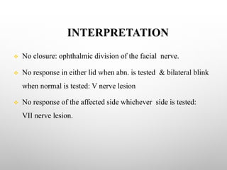 INTERPRETATION
v No closure: ophthalmic division of the facial nerve.
v No response in either lid when abn. is tested & bilateral blink
when normal is tested: V nerve lesion
v No response of the affected side whichever side is tested:
VII nerve lesion.
 