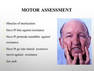 MOTOR ASSESSMENT
Ø Muscles of mastication
Ø Have Pt bite against resistance
Ø Have Pt protrude mandible against
resistance
Ø Have Pt go into lateral excursive
movts against resistance
Ø Jaw jerk
 
