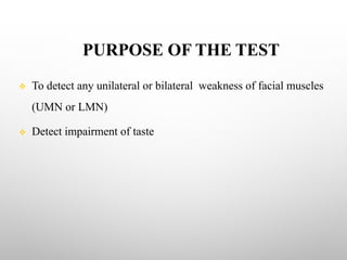 PURPOSE OF THE TEST
v To detect any unilateral or bilateral weakness of facial muscles
(UMN or LMN)
v Detect impairment of taste
 