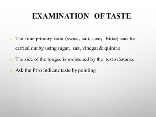 EXAMINATION OF TASTE
v The four primary taste (sweet, salt, sour, bitter) can be
carried out by using sugar, salt, vinegar & quinine
v The side of the tongue is moistened by the test substance
v Ask the Pt to indicate taste by pointing
 