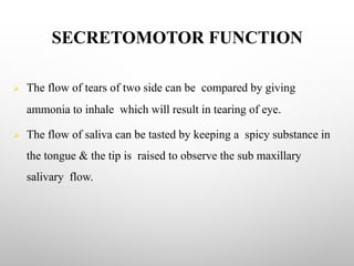 SECRETOMOTOR FUNCTION
Ø The flow of tears of two side can be compared by giving
ammonia to inhale which will result in tearing of eye.
Ø The flow of saliva can be tasted by keeping a spicy substance in
the tongue & the tip is raised to observe the sub maxillary
salivary flow.
 