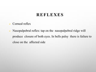 REFLEXES
Ø Corneal reflex
Ø Nasopalpebral reflex: tap on the nasopalpebral ridge will
produce closure of both eyes. In bells palsy there is failure to
close on the affected side
 
