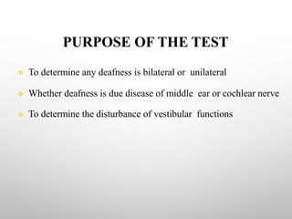 PURPOSE OF THE TEST
v To determine any deafness is bilateral or unilateral
v Whether deafness is due disease of middle ear or cochlear nerve
v To determine the disturbance of vestibular functions
 