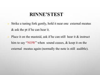 RINNE’STEST
Ø Strike a tuning fork gently, hold it near one external meatus
& ask the pt if he can hear it.
Ø Place it on the mastoid, ask if he can still hear it & instruct
him to say “NOW” when sound ceases, & keep it on the
external meatus again (normally the note is still audible).
 
