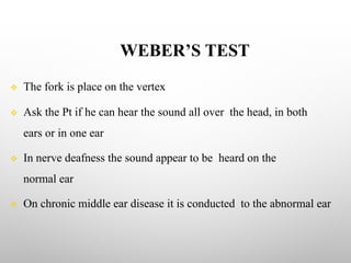 WEBER’S TEST
v The fork is place on the vertex
v Ask the Pt if he can hear the sound all over the head, in both
ears or in one ear
v In nerve deafness the sound appear to be heard on the
normal ear
v On chronic middle ear disease it is conducted to the abnormal ear
 
