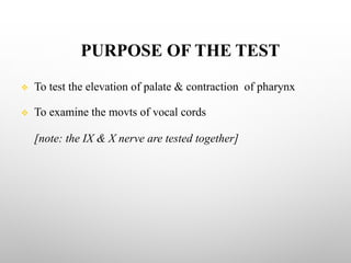 PURPOSE OF THE TEST
v To test the elevation of palate & contraction of pharynx
v To examine the movts of vocal cords
[note: the IX & X nerve are tested together]
 