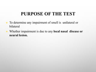 PURPOSE OF THE TEST
v To determine any impairment of smell is unilateral or
bilateral
v Whether impairment is due to any local nasal disease or
neural lesion.
 
