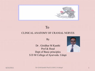 To
            CLINICAL ANATOMY OF CRANIAL NERVES

                                   By
                                    y

                      Dr . Giridhar M Kanthi
                           Prof & Head
                      Dept of Basic principles
                 S D M College of Ayurveda. Udupi



8/23/2011             Dr G M Kanthi Prof S D M C A Udupi   1
 