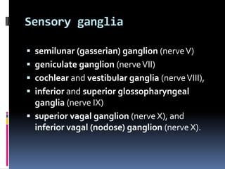 Sensory ganglia

 semilunar (gasserian) ganglion (nerve V)
 geniculate ganglion (nerve VII)
 cochlear and vestibular ganglia (nerve VIII),
 inferior and superior glossopharyngeal
  ganglia (nerve IX)
 superior vagal ganglion (nerve X), and
  inferior vagal (nodose) ganglion (nerve X).
 