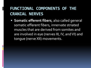 FUNCTIONAL COMPONENTS OF THE
CRANIAL NERVES
 Somatic efferent fibers, also called general
  somatic efferent fibers, innervate striated
  muscles that are derived from somites and
  are involved in eye (nerves III, IV, and VI) and
  tongue (nerve XII) movements.
 