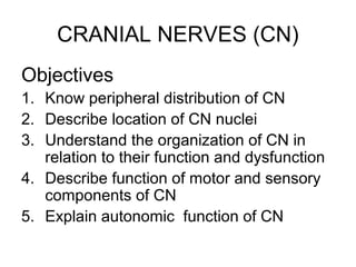 CRANIAL NERVES (CN)
Objectives
1. Know peripheral distribution of CN
2. Describe location of CN nuclei
3. Understand the organization of CN in
   relation to their function and dysfunction
4. Describe function of motor and sensory
   components of CN
5. Explain autonomic function of CN
 