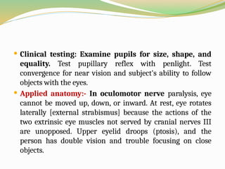  Clinical testing: Examine pupils for size, shape, and
equality. Test pupillary reflex with penlight. Test
convergence for near vision and subject's ability to follow
objects with the eyes.
 Applied anatomy:- In oculomotor nerve paralysis, eye
cannot be moved up, down, or inward. At rest, eye rotates
laterally [external strabismus] because the actions of the
two extrinsic eye muscles not served by cranial nerves III
are unopposed. Upper eyelid droops (ptosis), and the
person has double vision and trouble focusing on close
objects.
 