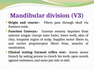 Mandibular division (V3)
 Origin and course:- Fibers pass through skull via
foramen ovale.
 Function Conveys:- Conveys sensory impulses from
anterior tongue (except taste buds), lower teeth, skin of
chin, temporal region of scalp. Supplies motor fibers to,
and carries proprioceptor fibers from, muscles of
mastication.
 Clinical testing Corneal reflex test:- Assess motor
branch by asking person to clench his teeth, open mouth
against resistance, and move jaw side to side.
 
