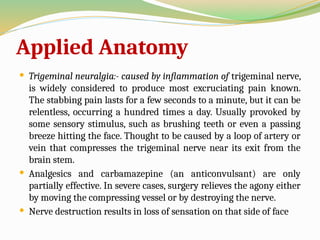 Applied Anatomy
 Trigeminal neuralgia:- caused by inflammation of trigeminal nerve,
is widely considered to produce most excruciating pain known.
The stabbing pain lasts for a few seconds to a minute, but it can be
relentless, occurring a hundred times a day. Usually provoked by
some sensory stimulus, such as brushing teeth or even a passing
breeze hitting the face. Thought to be caused by a loop of artery or
vein that compresses the trigeminal nerve near its exit from the
brain stem.
 Analgesics and carbamazepine (an anticonvulsant) are only
partially effective. In severe cases, surgery relieves the agony either
by moving the compressing vessel or by destroying the nerve.
 Nerve destruction results in loss of sensation on that side of face
 