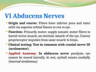 VI Abducens Nerves
 Origin and course: Fibers leave inferior pons and enter
orbit via superior orbital fissure to run to eye.
 Function: Primarily motor; supply somatic motor fibers to
lateral rectus muscle, an extrinsic muscle of the eye. Convey
proprioceptor impulses from same muscle to brain.
 Clinical testing: Test in common with cranial nerve III
(oculomotor).
 Applied Anatomy: In abducens nerve paralysis, eye
cannot be moved laterally. At rest, eyeball rotates medially
(internal strabismus).
 