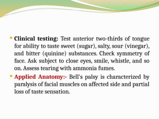  Clinical testing: Test anterior two-thirds of tongue
for ability to taste sweet (sugar), salty, sour (vinegar),
and bitter (quinine) substances. Check symmetry of
face. Ask subject to close eyes, smile, whistle, and so
on. Assess tearing with ammonia fumes.
 Applied Anatomy:- Bell's palsy is characterized by
paralysis of facial muscles on affected side and partial
loss of taste sensation.
 