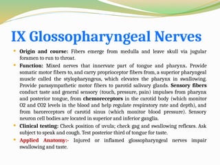 IX Glossopharyngeal Nerves
 Origin and course: Fibers emerge from medulla and leave skull via jugular
foramen to run to throat.
 Function: Mixed nerves that innervate part of tongue and pharynx. Provide
somatic motor fibers to, and carry proprioceptor fibers from, a superior pharyngeal
muscle called the stylopharyngeus, which elevates the pharynx in swallowing.
Provide parasympathetic motor fibers to parotid salivary glands. Sensory fibers
conduct taste and general sensory (touch, pressure, pain) impulses from pharynx
and posterior tongue, from chemoreceptors in the carotid body (which monitor
O2 and CO2 levels in the blood and help regulate respiratory rate and depth), and
from baroreceptors of carotid sinus (which monitor blood pressure). Sensory
neuron cell bodies are located in superior and inferior ganglia.
 Clinical testing: Check position of uvula; check gag and swallowing reflexes. Ask
subject to speak and cough. Test posterior third of tongue for taste.
 Applied Anatomy:- Injured or inflamed glossopharyngeal nerves impair
swallowing and taste.
 