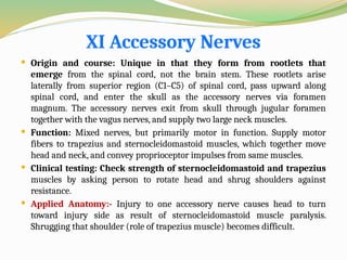 XI Accessory Nerves
 Origin and course: Unique in that they form from rootlets that
emerge from the spinal cord, not the brain stem. These rootlets arise
laterally from superior region (C1–C5) of spinal cord, pass upward along
spinal cord, and enter the skull as the accessory nerves via foramen
magnum. The accessory nerves exit from skull through jugular foramen
together with the vagus nerves, and supply two large neck muscles.
 Function: Mixed nerves, but primarily motor in function. Supply motor
fibers to trapezius and sternocleidomastoid muscles, which together move
head and neck, and convey proprioceptor impulses from same muscles.
 Clinical testing: Check strength of sternocleidomastoid and trapezius
muscles by asking person to rotate head and shrug shoulders against
resistance.
 Applied Anatomy:- Injury to one accessory nerve causes head to turn
toward injury side as result of sternocleidomastoid muscle paralysis.
Shrugging that shoulder (role of trapezius muscle) becomes difficult.
 