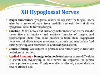 XII Hypoglossal Nerves
 Origin and course: hypoglossal nerves mainly serve the tongue. Fibers
arise by a series of roots from medulla and exit from skull via
hypoglossal canal to travel to tongue.
 Function: Mixed nerves, but primarily motor in function. Carry somatic
motor fibers to intrinsic and extrinsic muscles of tongue, and
proprioceptor fibers from same muscles to brain stem. Hypoglossal
nerve control allows tongue movements that mix and manipulate food
during chewing, and contribute to swallowing and speech.
 Clinical testing: Ask subject to protrude and retract tongue. Note any
deviations in position.
 Applied Anatomy:- Damage to hypoglossal nerves causes difficulties
in speech and swallowing. If both nerves are impaired, the person
cannot protrude tongue. If only one side is affected, tongue deviates
toward affected side.
 