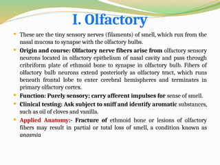 I. Olfactory
 These are the tiny sensory nerves (filaments) of smell, which run from the
nasal mucosa to synapse with the olfactory bulbs.
 Origin and course: Olfactory nerve fibers arise from olfactory sensory
neurons located in olfactory epithelium of nasal cavity and pass through
cribriform plate of ethmoid bone to synapse in olfactory bulb. Fibers of
olfactory bulb neurons extend posteriorly as olfactory tract, which runs
beneath frontal lobe to enter cerebral hemispheres and terminates in
primary olfactory cortex.
 Function: Purely sensory; carry afferent impulses for sense of smell.
 Clinical testing: Ask subject to sniff and identify aromatic substances,
such as oil of cloves and vanilla.
 Applied Anatomy:- Fracture of ethmoid bone or lesions of olfactory
fibers may result in partial or total loss of smell, a condition known as
anosmia
 