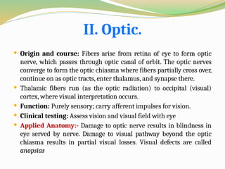 II. Optic.
 Origin and course: Fibers arise from retina of eye to form optic
nerve, which passes through optic canal of orbit. The optic nerves
converge to form the optic chiasma where fibers partially cross over,
continue on as optic tracts, enter thalamus, and synapse there.
 Thalamic fibers run (as the optic radiation) to occipital (visual)
cortex, where visual interpretation occurs.
 Function: Purely sensory; carry afferent impulses for vision.
 Clinical testing: Assess vision and visual field with eye
 Applied Anatomy:- Damage to optic nerve results in blindness in
eye served by nerve. Damage to visual pathway beyond the optic
chiasma results in partial visual losses. Visual defects are called
anopsias
 