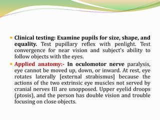  Clinical testing: Examine pupils for size, shape, and
equality. Test pupillary reflex with penlight. Test
convergence for near vision and subject's ability to
follow objects with the eyes.
 Applied anatomy:- In oculomotor nerve paralysis,
eye cannot be moved up, down, or inward. At rest, eye
rotates laterally [external strabismus] because the
actions of the two extrinsic eye muscles not served by
cranial nerves III are unopposed. Upper eyelid droops
(ptosis), and the person has double vision and trouble
focusing on close objects.
 