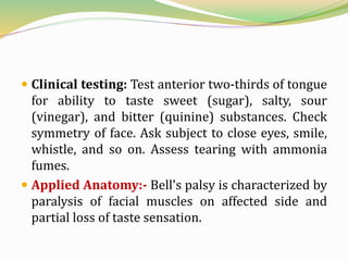  Clinical testing: Test anterior two-thirds of tongue
for ability to taste sweet (sugar), salty, sour
(vinegar), and bitter (quinine) substances. Check
symmetry of face. Ask subject to close eyes, smile,
whistle, and so on. Assess tearing with ammonia
fumes.
 Applied Anatomy:- Bell's palsy is characterized by
paralysis of facial muscles on affected side and
partial loss of taste sensation.
 