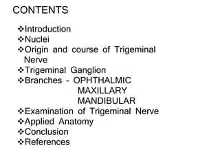 CONTENTS
Introduction
Nuclei
Origin and course of Trigeminal
Nerve
Trigeminal Ganglion
Branches – OPHTHALMIC
MAXILLARY
MANDIBULAR
Examination of Trigeminal Nerve
Applied Anatomy
Conclusion
References
 