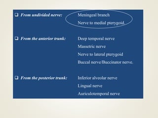  From undivided nerve: Meningeal branch
Nerve to medial pterygoid.
 From the anterior trunk: Deep temporal nerve
Massetric nerve
Nerve to lateral pterygoid
Buccal nerve/Buccinator nerve.
 From the posterior trunk: Inferior alveolar nerve
Lingual nerve
Auriculotemporal nerve
 