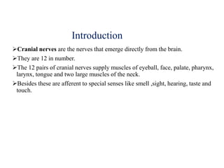 Introduction
Cranial nerves are the nerves that emerge directly from the brain.
They are 12 in number.
The 12 pairs of cranial nerves supply muscles of eyeball, face, palate, pharynx,
larynx, tongue and two large muscles of the neck.
Besides these are afferent to special senses like smell ,sight, hearing, taste and
touch.
 
