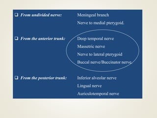  From undivided nerve: Meningeal branch
Nerve to medial pterygoid.
 From the anterior trunk: Deep temporal nerve
Massetric nerve
Nerve to lateral pterygoid
Buccal nerve/Buccinator nerve.
 From the posterior trunk: Inferior alveolar nerve
Lingual nerve
Auriculotemporal nerve
 