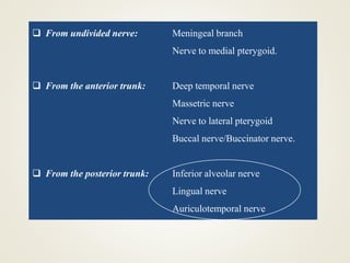  From undivided nerve: Meningeal branch
Nerve to medial pterygoid.
 From the anterior trunk: Deep temporal nerve
Massetric nerve
Nerve to lateral pterygoid
Buccal nerve/Buccinator nerve.
 From the posterior trunk: Inferior alveolar nerve
Lingual nerve
Auriculotemporal nerve
 