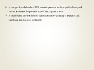  It emerges from behind the TMJ, ascends posterior to the superficial temporal
vessels & crosses the posterior root of the zygomatic arch.
 It finally turns upwards into the scalp and ends by dividing to branches that
supplying the skin over the temple.
 