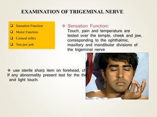 EXAMINATION OF TRIGEMINAL NERVE
 Sensation Function
 Motor Function
 Corneal reflex
 Test jaw jerk
 Sensation Function:
Touch, pain and temperature are
tested over the temple, cheek and jaw,
corresponding to the ophthalmic,
maxillary and mandibular divisions of
the trigeminal nerve
 use sterile sharp item on forehead, cheek, and jaw.
If any abnormality present test for the thermal sensation
and light touch.
 