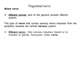  Afferent nerves: part of the general somatic afferent
system.
The type of nerve that carries sensory nerve impulses from the
periphery towards the central nervous system
 Efferent nerve : that conveys impulses toward or to
muscles or glands. Synonyms: motor nerve.
.
Trigeminal nerve
Mixed nerve
 