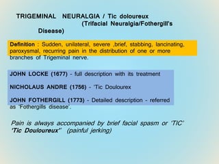 TRIGEMINAL NEURALGIA / Tic doloureux
(Trifacial Neuralgia/Fothergill’s
Disease)
Definition : Sudden, unilateral, severe ,brief, stabbing, lancinating,
paroxysmal, recurring pain in the distribution of one or more
branches of Trigeminal nerve.
JOHN LOCKE (1677) – full description with its treatment
NICHOLAUS ANDRE (1756) – ‘Tic Doulourex
JOHN FOTHERGILL (1773) – Detailed description – referred
as ‘Fothergills disease’.
Pain is always accompanied by brief facial spasm or ‘TIC’
‘Tic Douloureux’’ (painful jerking)
 