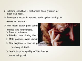  Extreme condition – motionless face (Frozen or
mask like face).
 Paroxysms occur in cycles, each cycles lasting for
weeks or months.
 With each attack pain seems to become more
intense and unbearable.
 Pain is unilateral
 Attacks occur during the day.
 Male patients avoid shaving
 Oral hygiene is poor as patients avoid
brushing of teeth
 Leads to poor quality of life due to
excruciating pain.
 